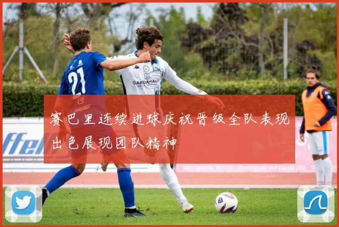赛巴里连续进球庆祝晋级全队表现出色展现团队精神