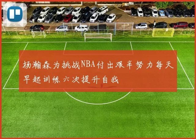 杨瀚森为挑战NBA付出艰辛努力每天早起训练六次提升自我