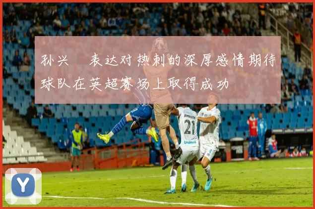 孙兴慜表达对热刺的深厚感情期待球队在英超赛场上取得成功