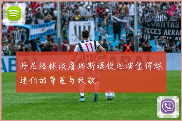 丹尼格林谈詹姆斯退役巡演值得球迷们的尊重与致敬