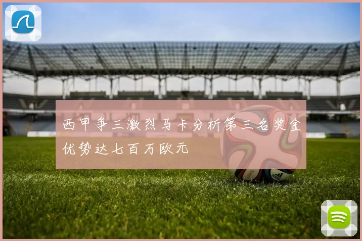 西甲争三激烈马卡分析第三名奖金优势达七百万欧元