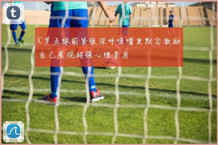 C罗点球前紧张深呼吸嘴里默念激励自己展现超强心理素质