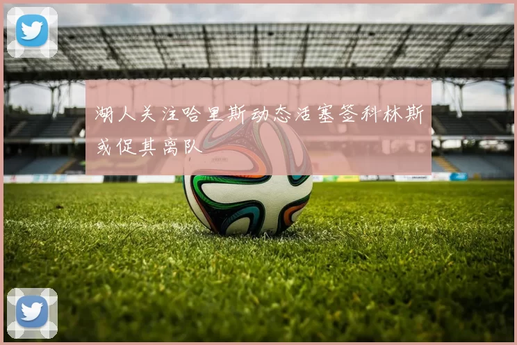 湖人关注哈里斯动态活塞签科林斯或促其离队