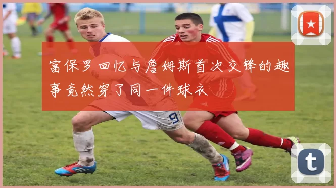 富保罗回忆与詹姆斯首次交锋的趣事竟然穿了同一件球衣