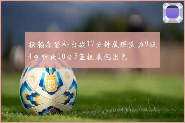 杨瀚森替补出战17分钟展现实力9投4中斩获10分5篮板表现出色