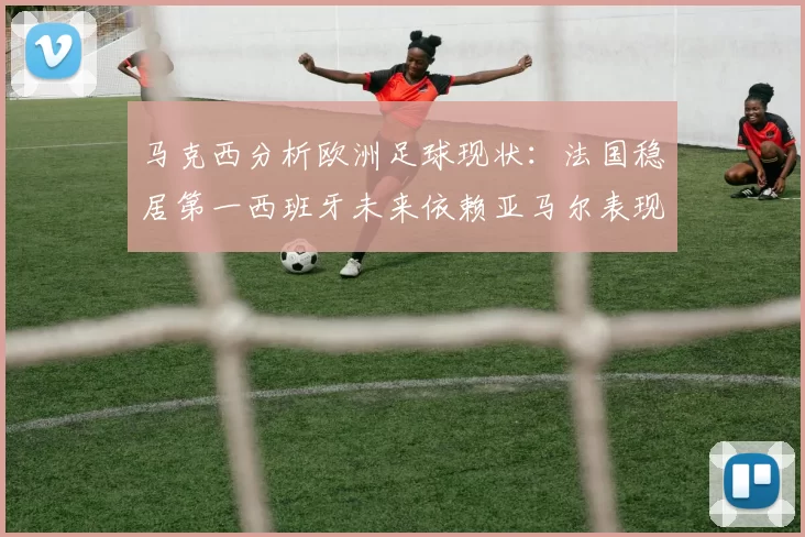 马克西分析欧洲足球现状：法国稳居第一西班牙未来依赖亚马尔表现