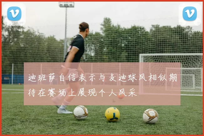 迪班萨自信表示与麦迪球风相似期待在赛场上展现个人风采