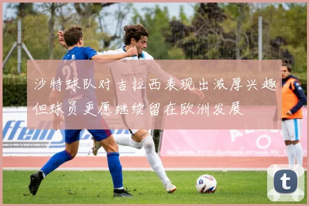 沙特球队对吉拉西表现出浓厚兴趣但球员更愿继续留在欧洲发展