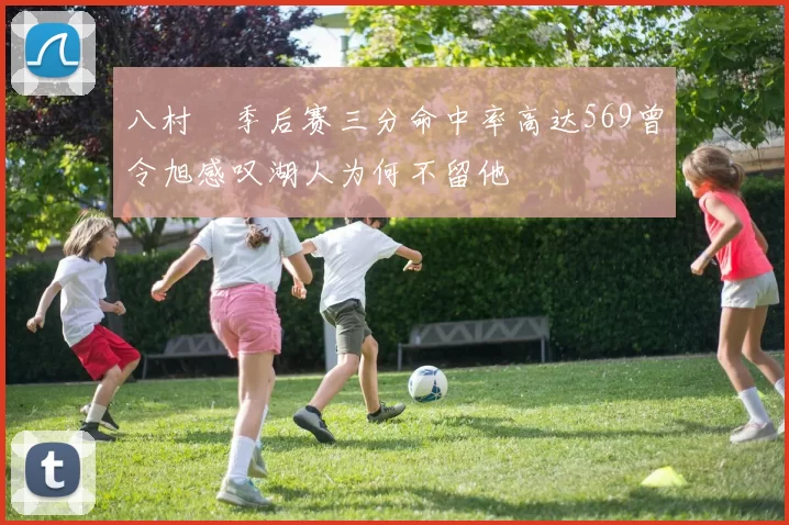 八村塁季后赛三分命中率高达569曾令旭感叹湖人为何不留他