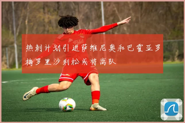 热刺计划引进萨维尼奥和巴霍亚罗梅罗里沙利松或将离队