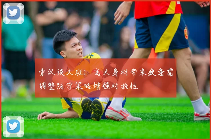 索汉谈文班：高大身材带来疲惫需调整防守策略增强对抗性
